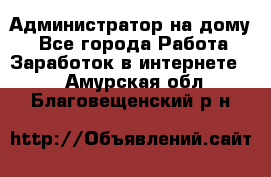 Администратор на дому  - Все города Работа » Заработок в интернете   . Амурская обл.,Благовещенский р-н